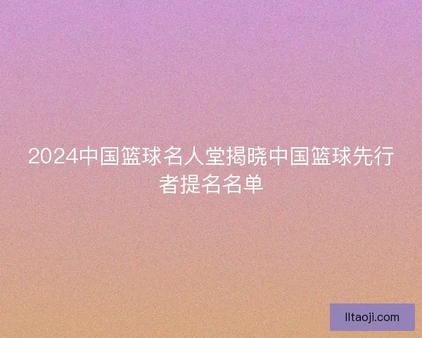 2024中国篮球名人堂揭晓中国篮球先行者提名名单