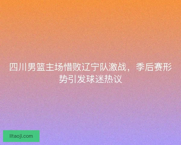四川男篮主场惜败辽宁队激战，季后赛形势引发球迷热议