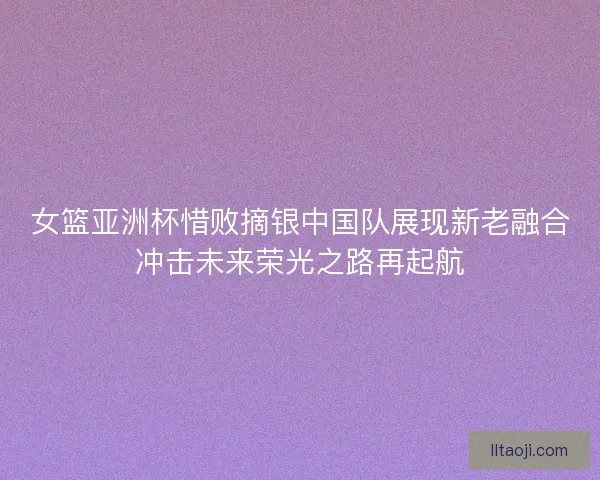 女篮亚洲杯惜败摘银中国队展现新老融合冲击未来荣光之路再起航