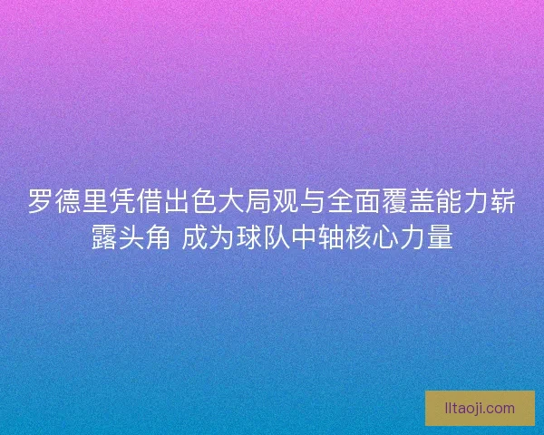 罗德里凭借出色大局观与全面覆盖能力崭露头角 成为球队中轴核心力量