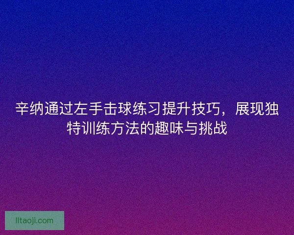 辛纳通过左手击球练习提升技巧，展现独特训练方法的趣味与挑战