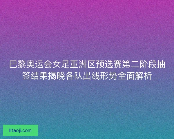 巴黎奥运会女足亚洲区预选赛第二阶段抽签结果揭晓各队出线形势全面解析