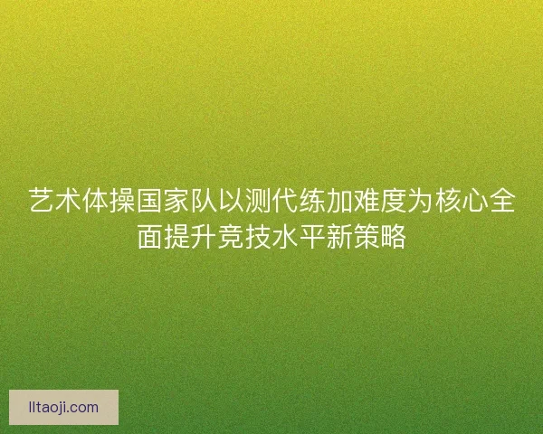 艺术体操国家队以测代练加难度为核心全面提升竞技水平新策略