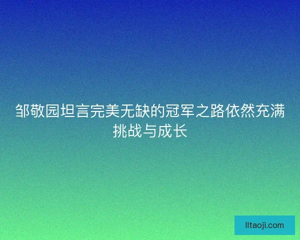 邹敬园坦言完美无缺的冠军之路依然充满挑战与成长