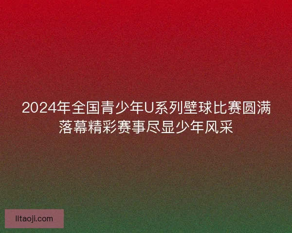 2024年全国青少年U系列壁球比赛圆满落幕精彩赛事尽显少年风采