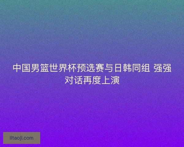 中国男篮世界杯预选赛与日韩同组 强强对话再度上演