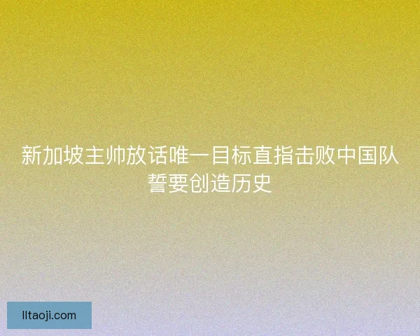 新加坡主帅放话唯一目标直指击败中国队誓要创造历史