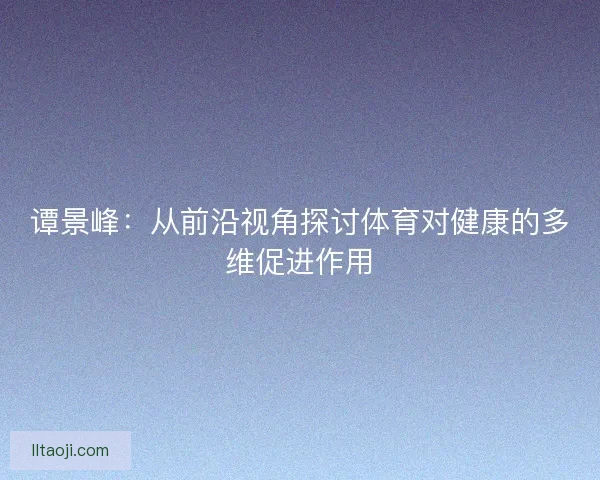 谭景峰：从前沿视角探讨体育对健康的多维促进作用