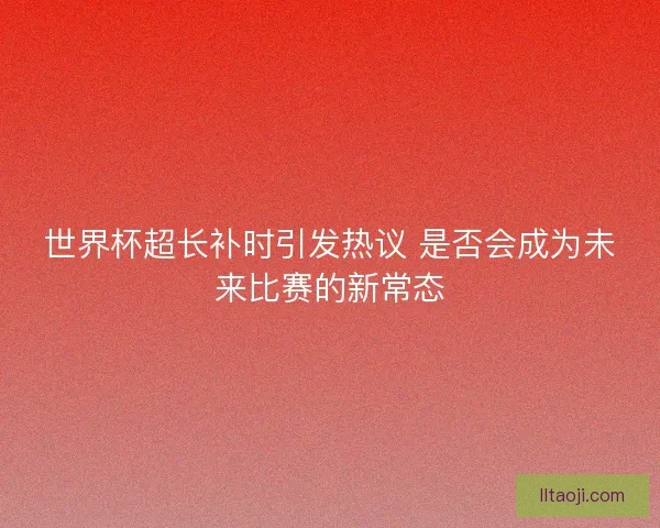世界杯超长补时引发热议 是否会成为未来比赛的新常态