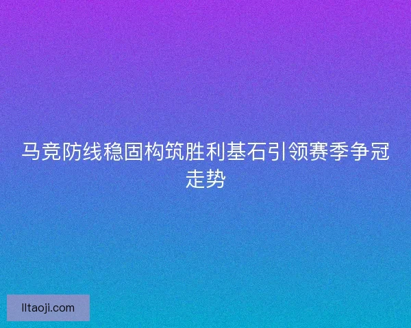 马竞防线稳固构筑胜利基石引领赛季争冠走势