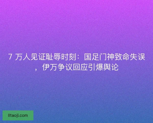 7 万人见证耻辱时刻：国足门神致命失误，伊万争议回应引爆舆论