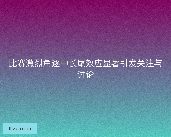 比赛激烈角逐中长尾效应显著引发关注与讨论 比赛激烈角逐中长尾效应显著引发关注与讨论