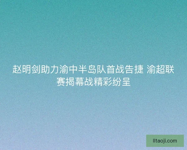 赵明剑助力渝中半岛队首战告捷 渝超联赛揭幕战精彩纷呈 赵明剑助力渝中半岛队首战告捷 渝超联赛揭幕战精彩纷呈