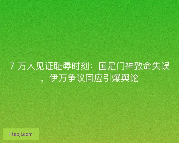 7 万人见证耻辱时刻：国足门神致命失误，伊万争议回应引爆舆论