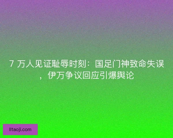 7 万人见证耻辱时刻：国足门神致命失误，伊万争议回应引爆舆论