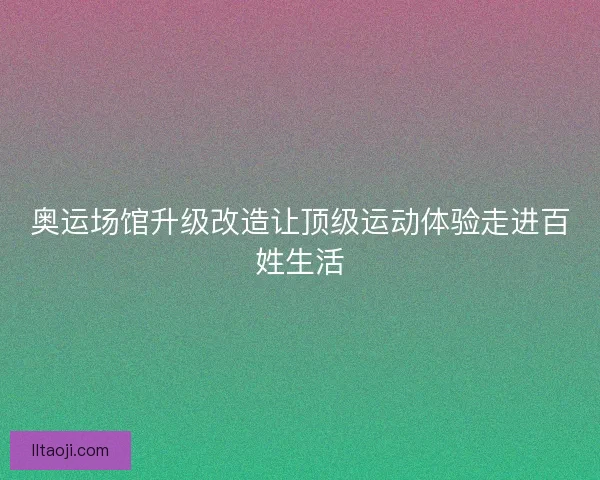 奥运场馆升级改造让顶级运动体验走进百姓生活