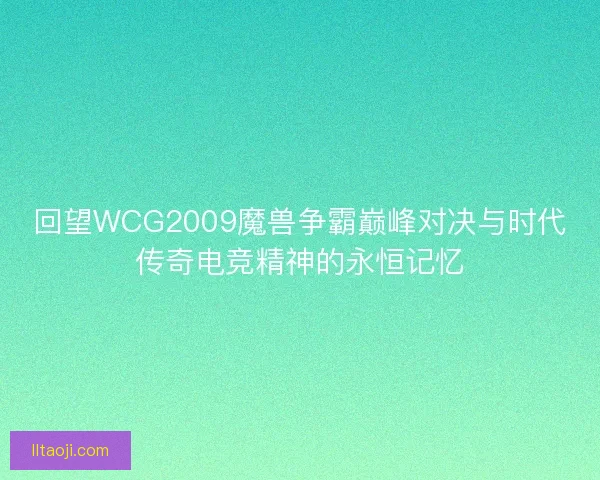回望WCG2009魔兽争霸巅峰对决与时代传奇电竞精神的永恒记忆